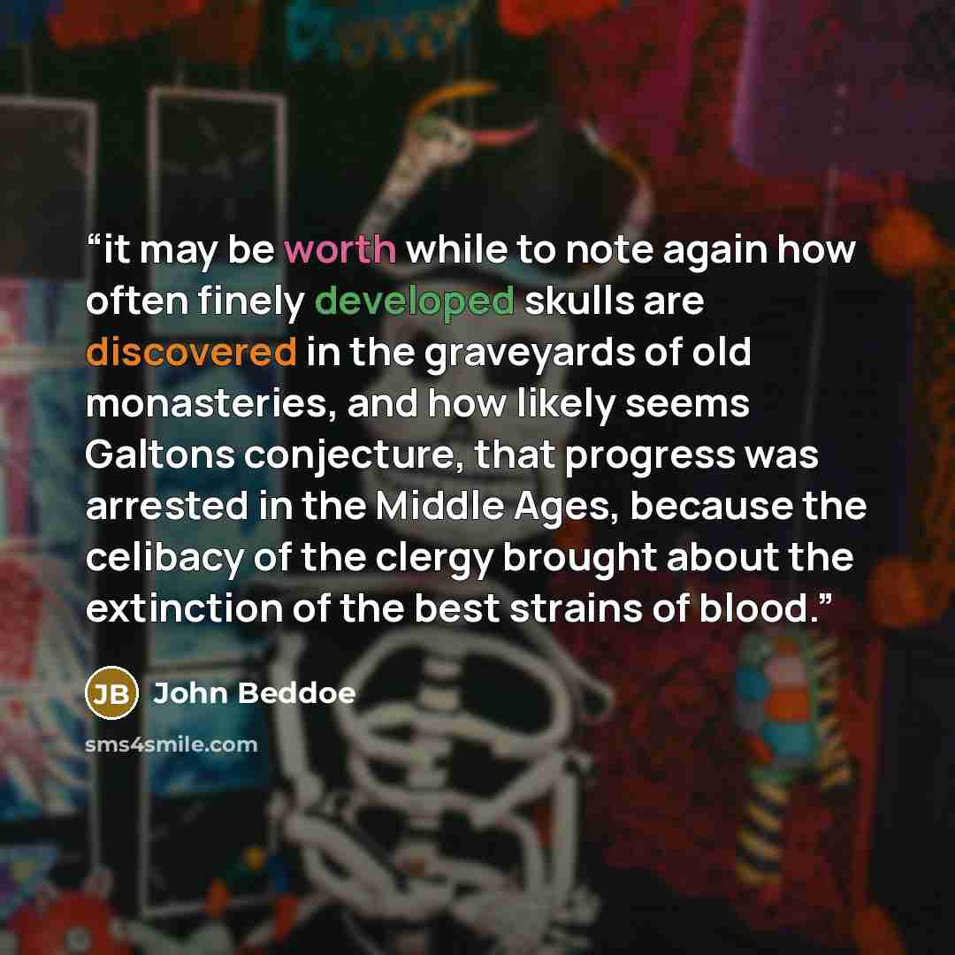 “it may be worth while to note again how often finely developed skulls are discovered in the graveyards of old monasteries, and how likely seems Galtons conjecture, that progress was arrested in the Middle Ages, because the celibacy of the clergy brought about the extinction of the best strains of…” quote by John Beddoe