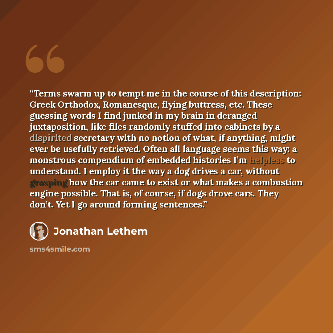 “Terms swarm up to tempt me in the course of this description: Greek Orthodox, Romanesque, flying buttress, etc. These guessing words I find junked in my brain in deranged juxtaposition, like files randomly stuffed into cabinets by a dispirited secretary with no notion of what, if anything, might…” quote by Jonathan Lethem