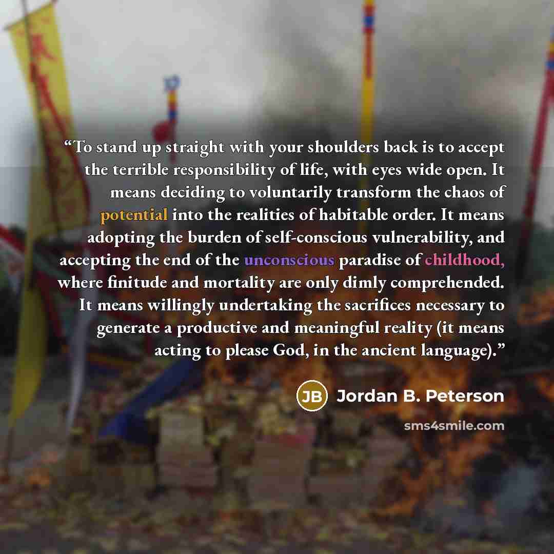 “To stand up straight with your shoulders back is to accept the terrible responsibility of life, with eyes wide open. It means deciding to voluntarily transform the chaos of potential into the realities of habitable order. It means adopting the burden of self-conscious vulnerability, and accepting…” quote by Jordan B. Peterson