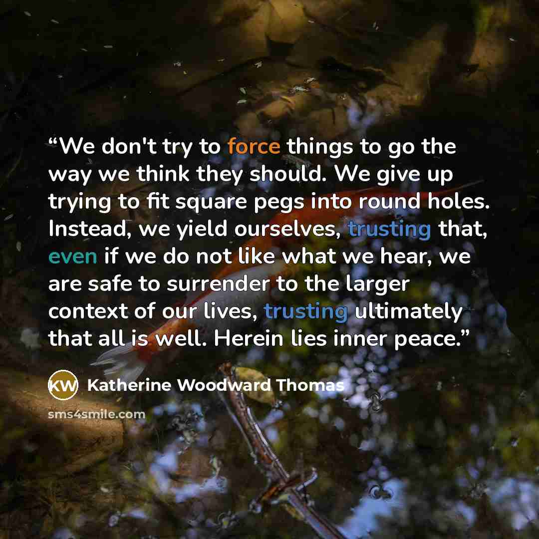 “We don't try to force things to go the way we think they should. We give up trying to fit square pegs into round holes. Instead, we yield ourselves, trusting that, even if we do not like what we hear, we are safe to surrender to the larger context of our lives, trusting ultimately that all is…” quote by Katherine Woodward Thomas