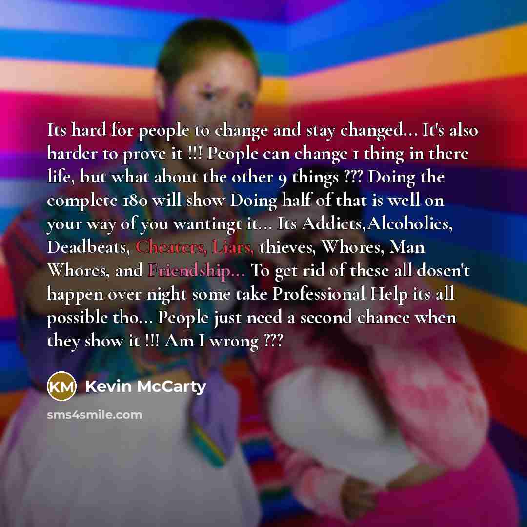 “Its hard for people to change and stay changed... It's also harder to prove it !!! People can change 1 thing in there life, but what about the other 9 things ??? Doing the complete 180 will show Doing half of that is well on your way of you wantingt it... Its Addicts,Alcoholics, Deadbeats…” quote by Kevin Mccarty