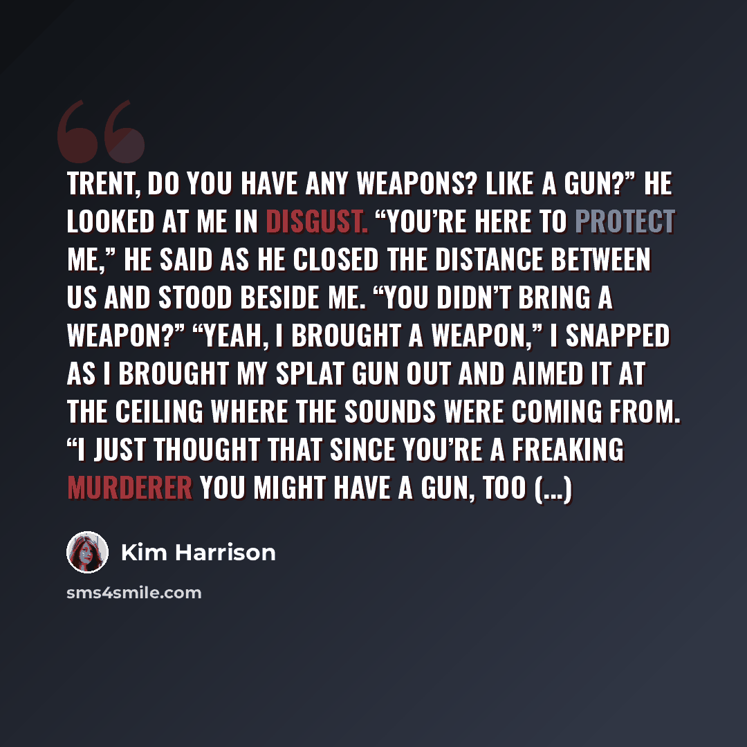 “Trent, do you have any weapons? Like a gun?” He looked at me in disgust. “You’re here to protect me,” he said as he closed the distance between us and stood beside me. “You didn’t bring a weapon?” “Yeah, I brought a weapon,” I snapped as I brought my splat gun out and aimed it at the ceiling where…” quote by Kim Harrison
