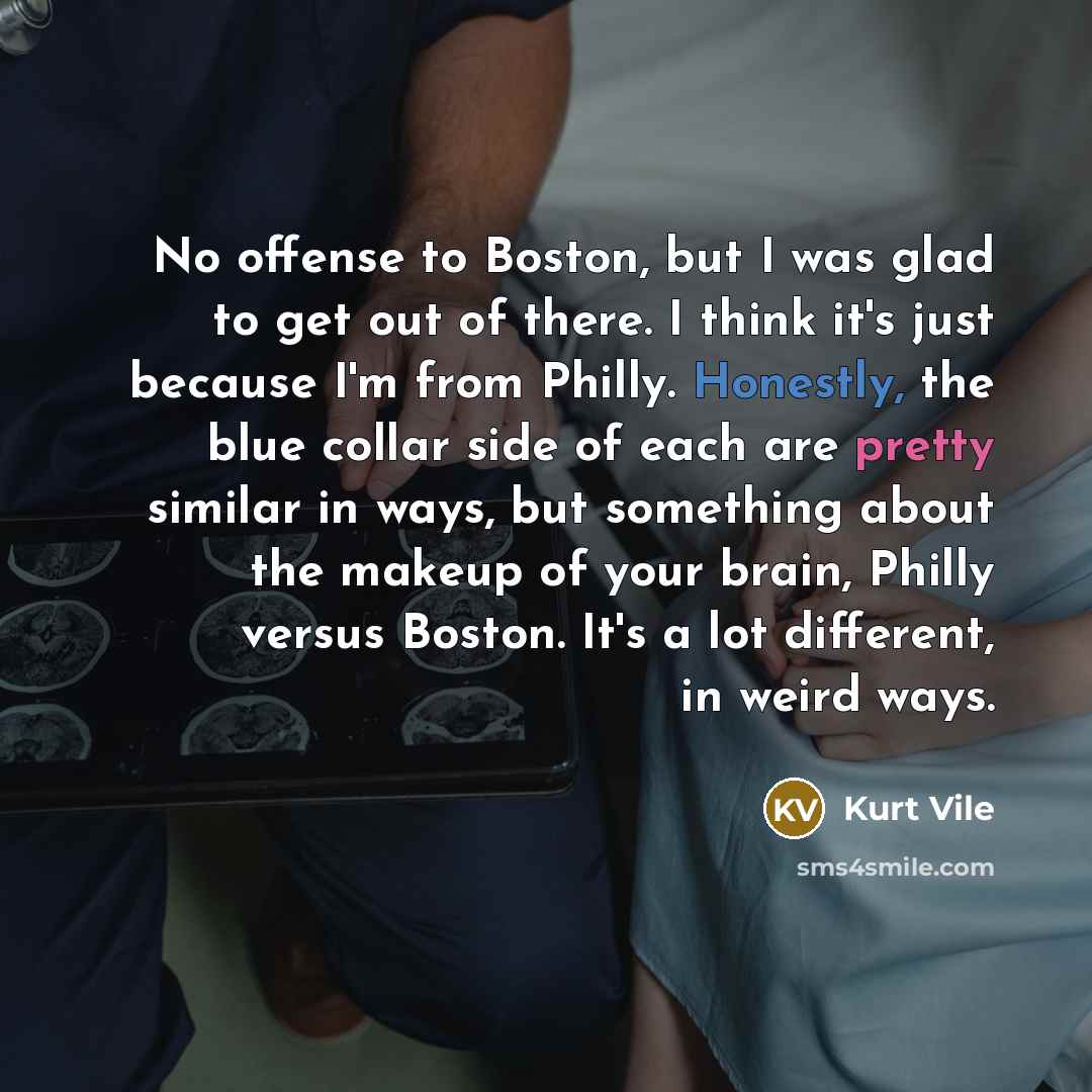 “No offense to Boston, but I was glad to get out of there. I think it's just because I'm from Philly. Honestly, the blue collar side of each are pretty similar in ways, but something about the makeup of your brain, Philly versus Boston. It's a lot different, in weird ways.” quote by Kurt Vile