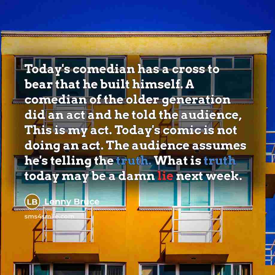 “Today's comedian has a cross to bear that he built himself. A comedian of the older generation did an act and he told the audience, This is my act. Today's comic is not doing an act. The audience assumes he's telling the truth. What is truth today may be a damn lie next week.” quote by Lenny Bruce