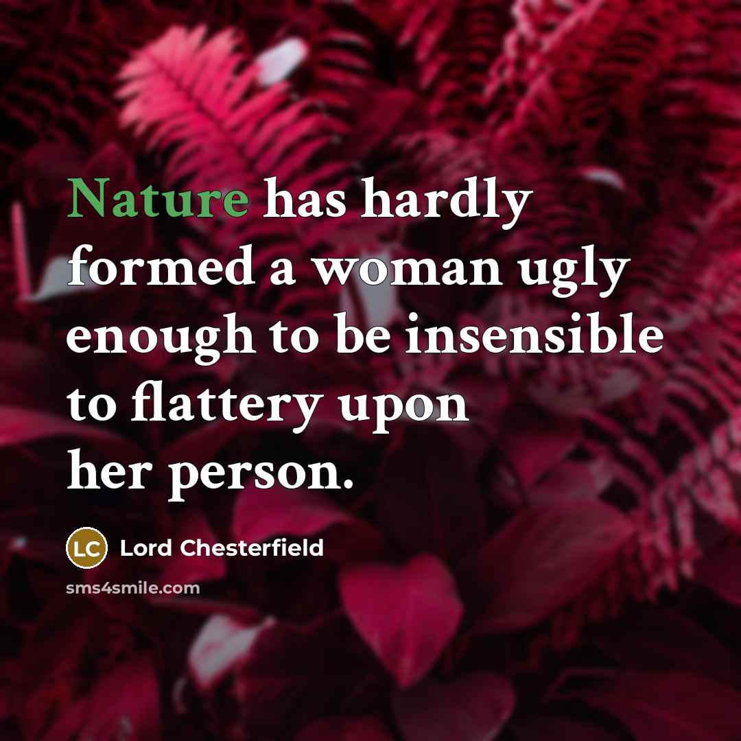 “Nature has hardly formed a woman ugly enough to be insensible to flattery upon her person.” quote by Lord Chesterfield