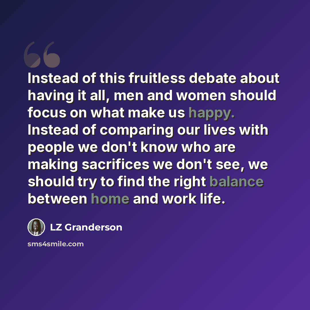 “Instead of this fruitless debate about having it all, men and women should focus on what make us happy. Instead of comparing our lives with people we don't know who are making sacrifices we don't see, we should try to find the right balance between home and work life.” quote by LZ Granderson