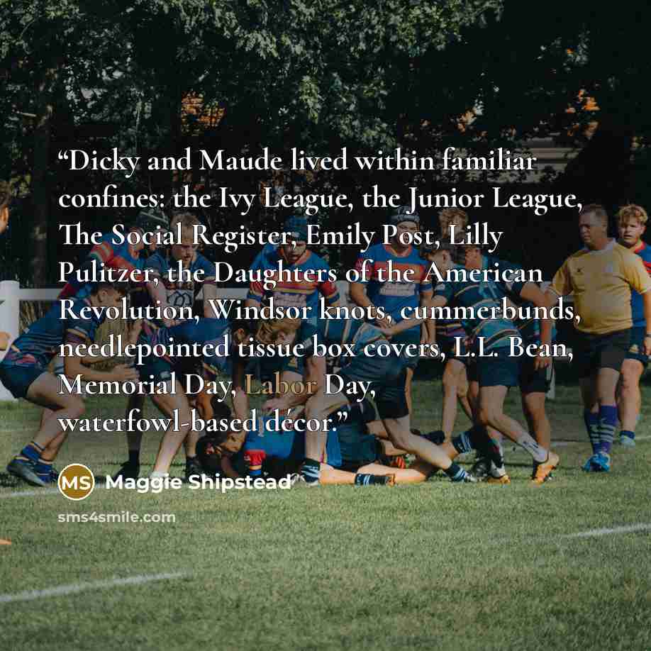 “Dicky and Maude lived within familiar confines: the Ivy League, the Junior League, The Social Register, Emily Post, Lilly Pulitzer, the Daughters of the American Revolution, Windsor knots, cummerbunds, needlepointed tissue box covers, L.L. Bean, Memorial Day, Labor Day, waterfowl-based décor.” quote by Maggie Shipstead