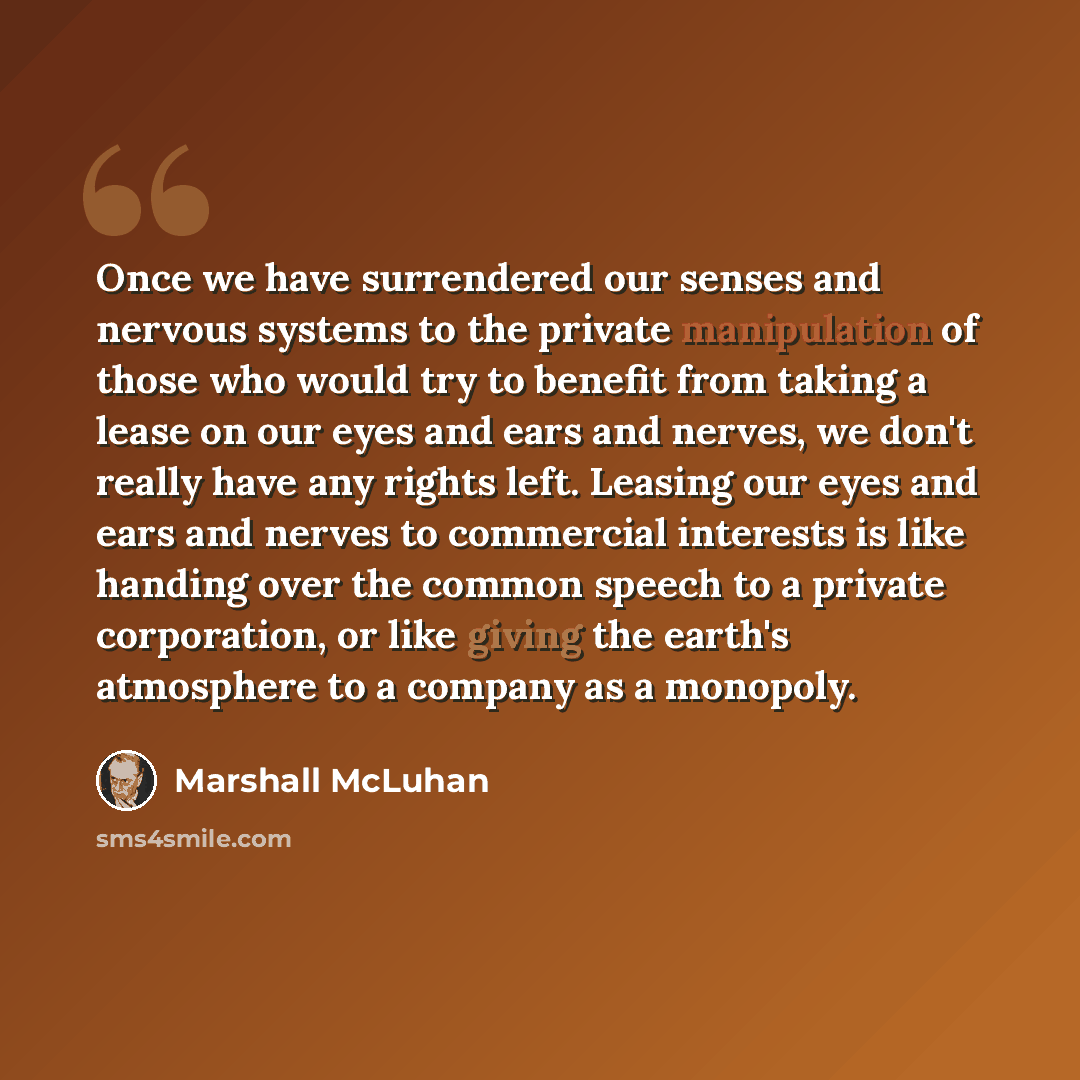 “Once we have surrendered our senses and nervous systems to the private manipulation of those who would try to benefit from taking a lease on our eyes and ears and nerves, we don't really have any rights left. Leasing our eyes and ears and nerves to commercial interests is like handing over the…” quote by Marshall McLuhan