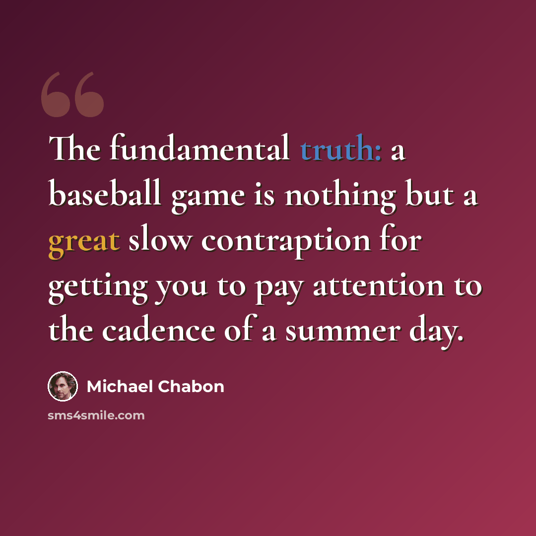 “The fundamental truth: a baseball game is nothing but a great slow contraption for getting you to pay attention to the cadence of a summer day.” quote by Michael Chabon