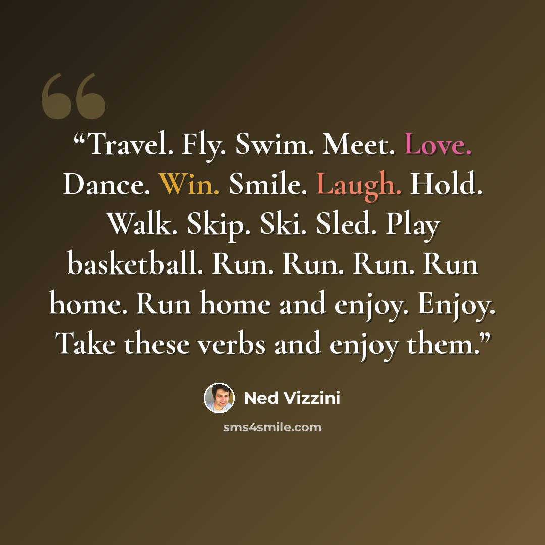 “Travel. Fly. Swim. Meet. Love. Dance. Win. Smile. Laugh. Hold. Walk. Skip. Ski. Sled. Play basketball. Run. Run. Run. Run home. Run home and enjoy. Enjoy. Take these verbs and enjoy them.” quote by Ned Vizzini
