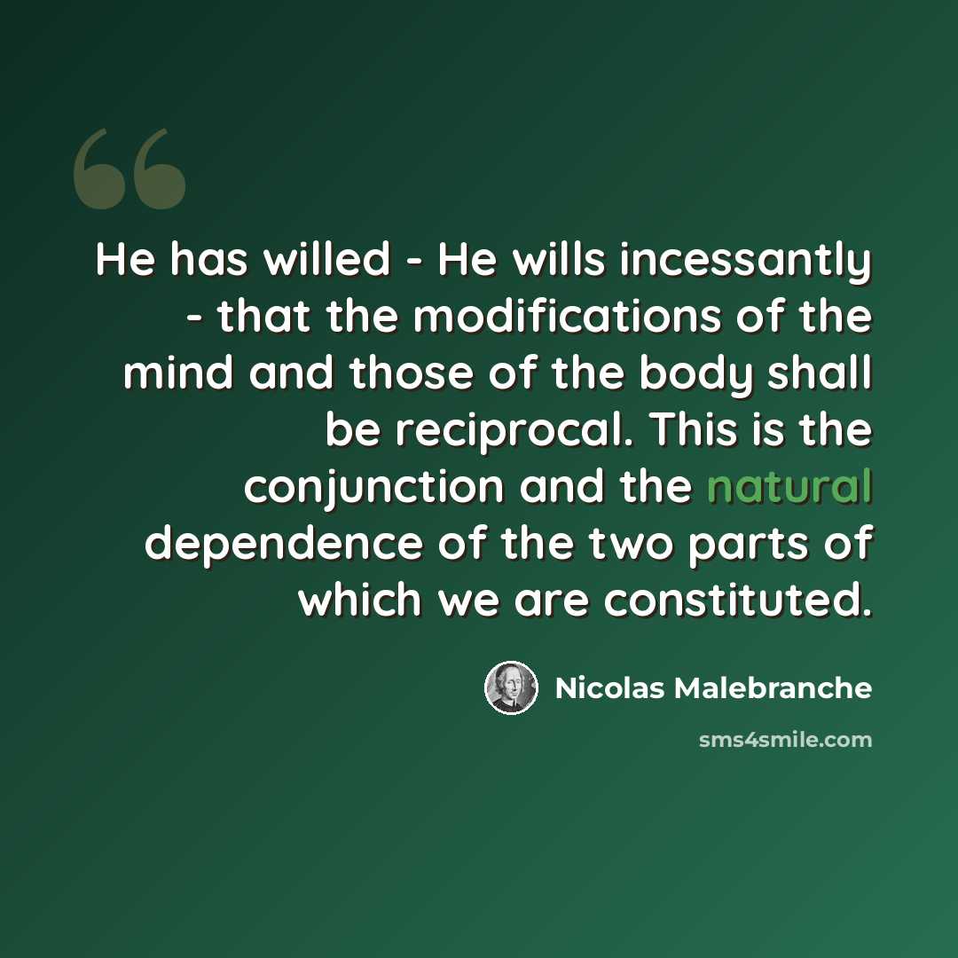 “He has willed - He wills incessantly - that the modifications of the mind and those of the body shall be reciprocal. This is the conjunction and the natural dependence of the two parts of which we are constituted.” quote by Nicolas Malebranche
