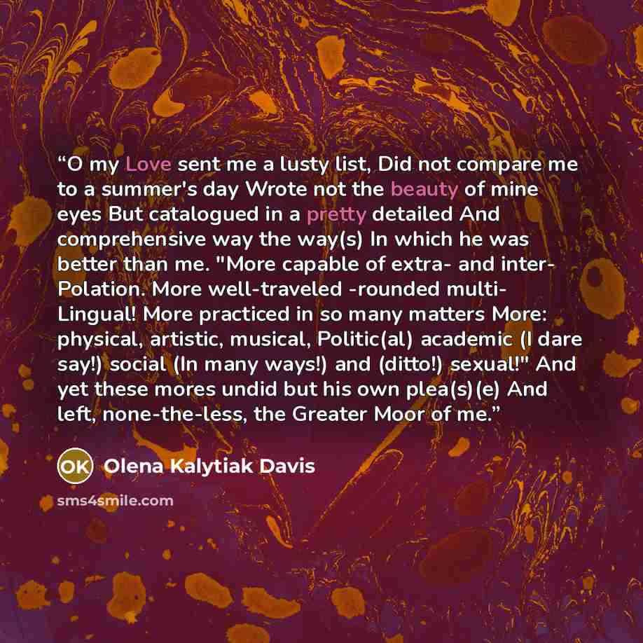 “O my Love sent me a lusty list, Did not compare me to a summer's day Wrote not the beauty of mine eyes But catalogued in a pretty detailed And comprehensive way the way(s) In which he was better than me. "More capable of extra- and inter- Polation. More well-traveled -rounded multi- Lingual! More…” quote by Olena Kalytiak Davis
