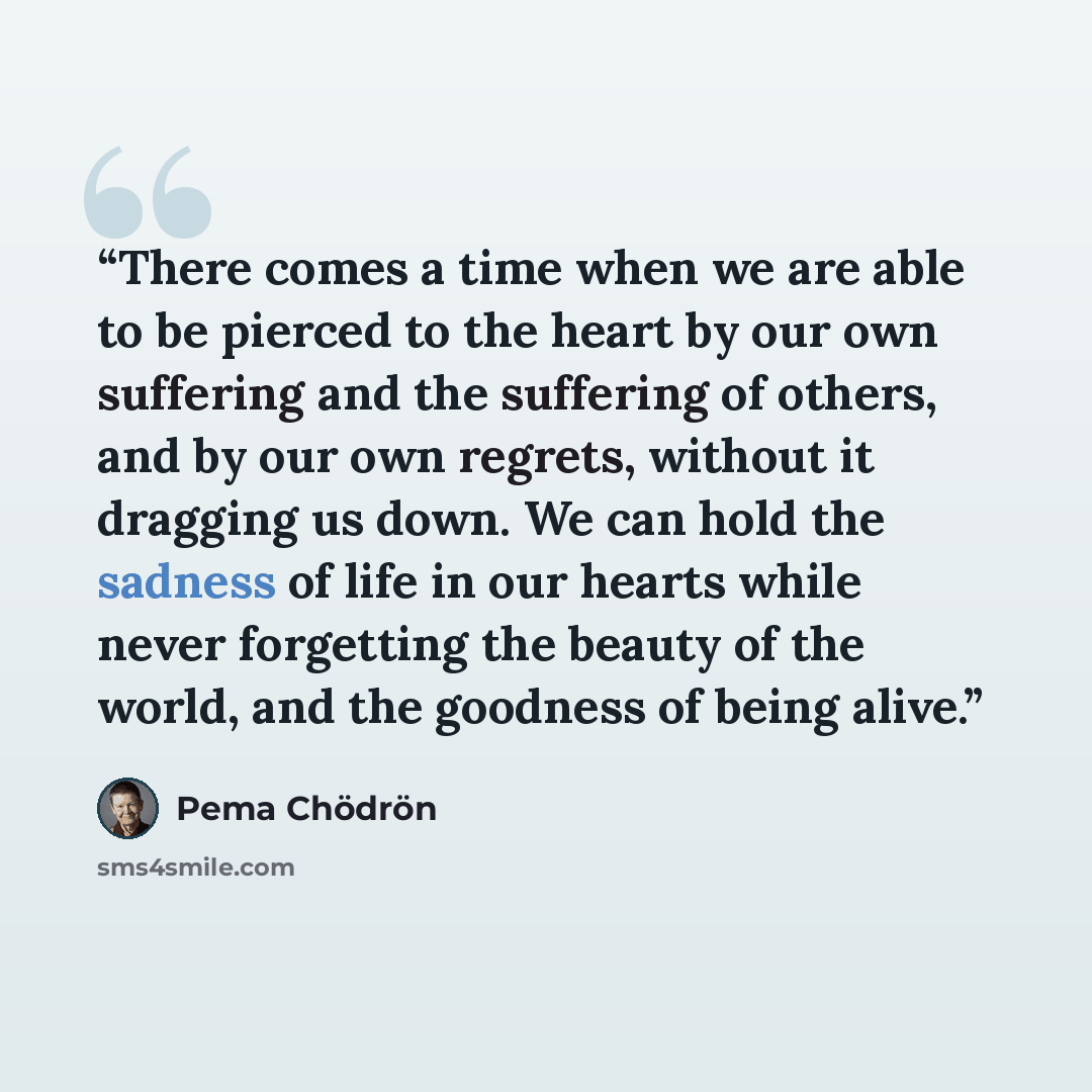 “There comes a time when we are able to be pierced to the heart by our own suffering and the suffering of others, and by our own regrets, without it dragging us down. We can hold the sadness of life in our hearts while never forgetting the beauty of the world, and the goodness of being alive.” quote by Pema Chödrön