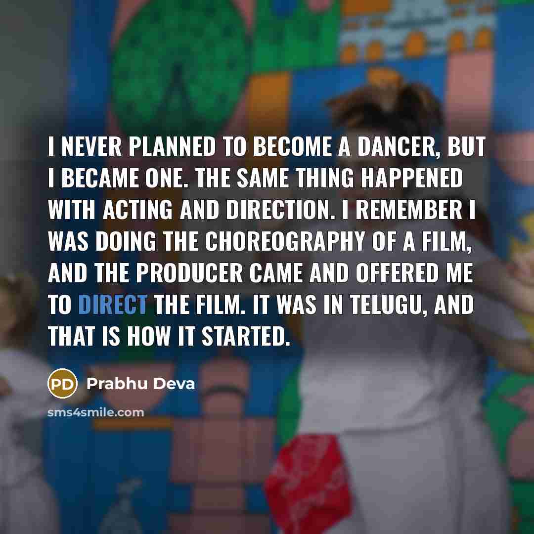 “I never planned to become a dancer, but I became one. The same thing happened with acting and direction. I remember I was doing the choreography of a film, and the producer came and offered me to direct the film. It was in Telugu, and that is how it started.” quote by Prabhu Deva
