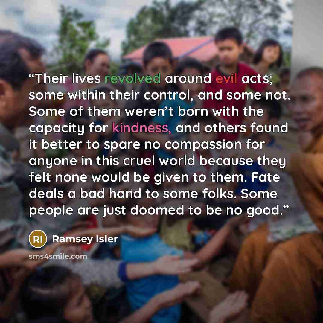 “Their lives revolved around evil acts; some within their control, and some not. Some of them weren’t born with the capacity for kindness, and others found it better to spare no compassion for anyone in this cruel world because they felt none would be given to them. Fate deals a bad hand to some…” quote by Ramsey Isler