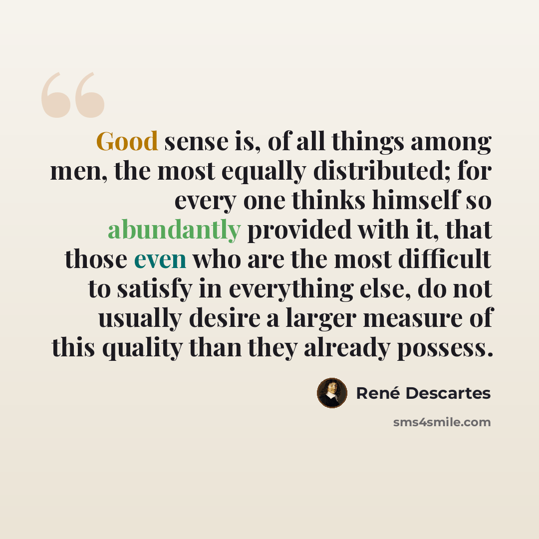 “Good sense is, of all things among men, the most equally distributed; for every one thinks himself so abundantly provided with it, that those even who are the most difficult to satisfy in everything else, do not usually desire a larger measure of this quality than they already possess.” quote by Rene Descartes