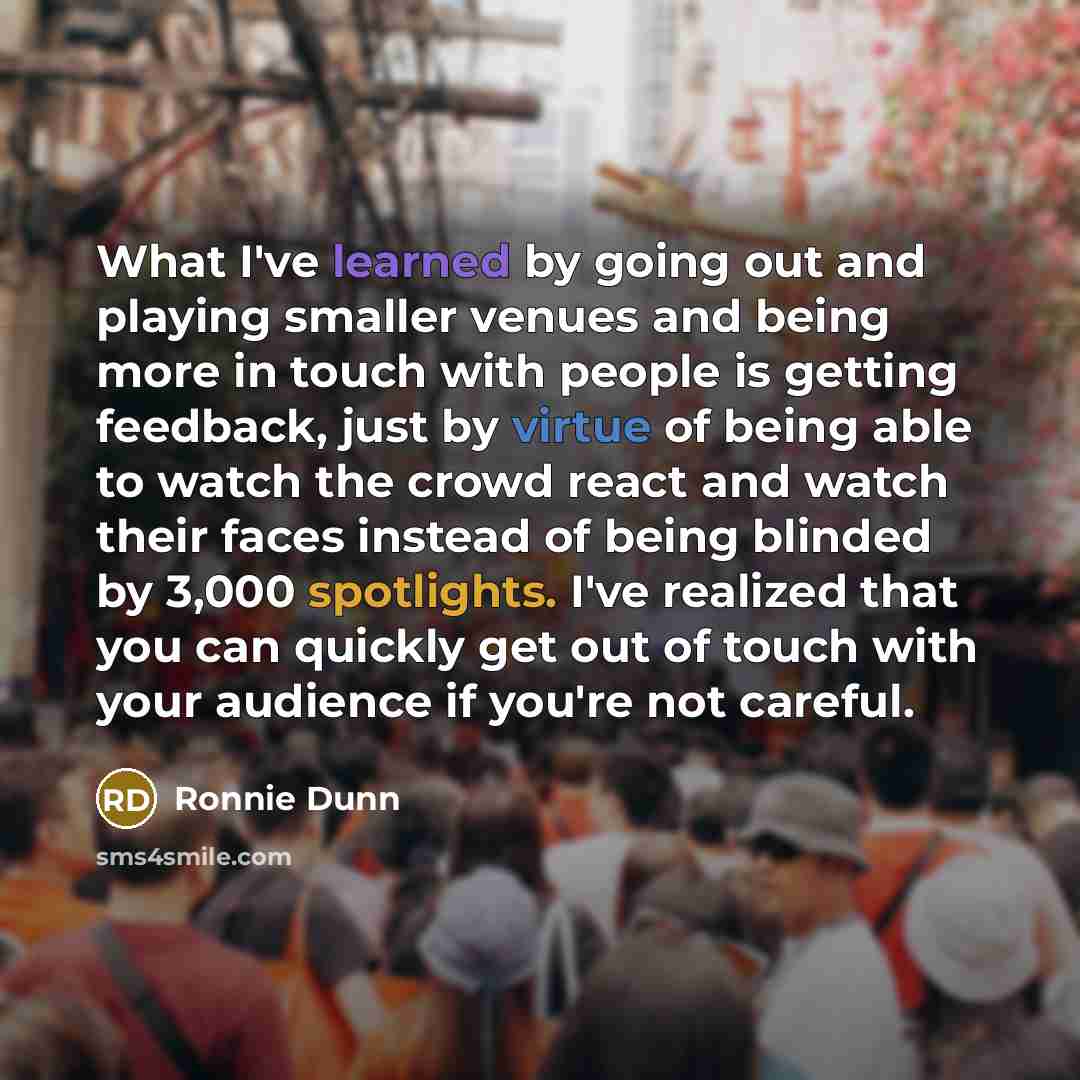 “What I've learned by going out and playing smaller venues and being more in touch with people is getting feedback, just by virtue of being able to watch the crowd react and watch their faces instead of being blinded by 3,000 spotlights. I've realized that you can quickly get out of touch with your…” quote by Ronnie Dunn