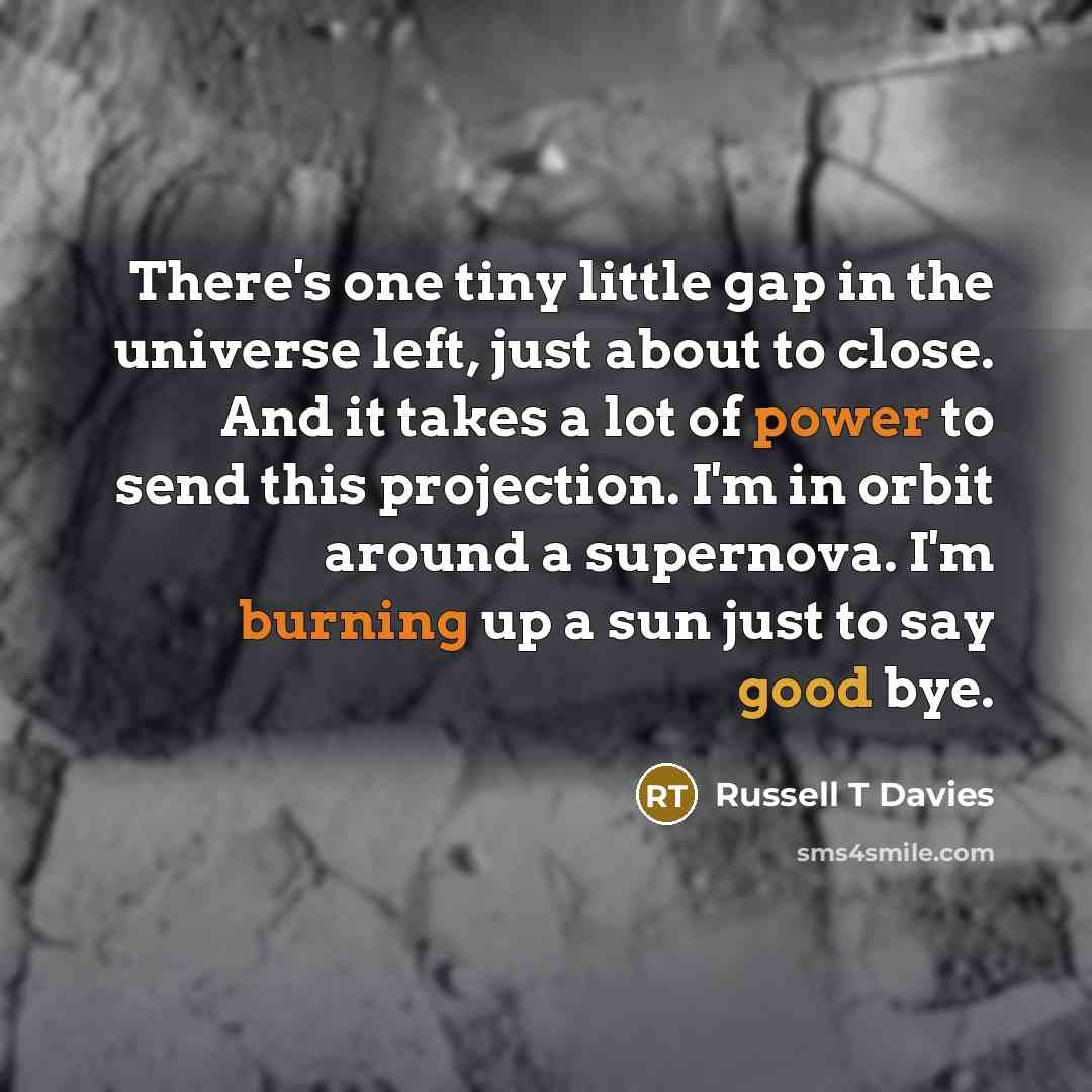“There's one tiny little gap in the universe left, just about to close. And it takes a lot of power to send this projection. I'm in orbit around a supernova. I'm burning up a sun just to say good bye.” quote by Russell T Davies