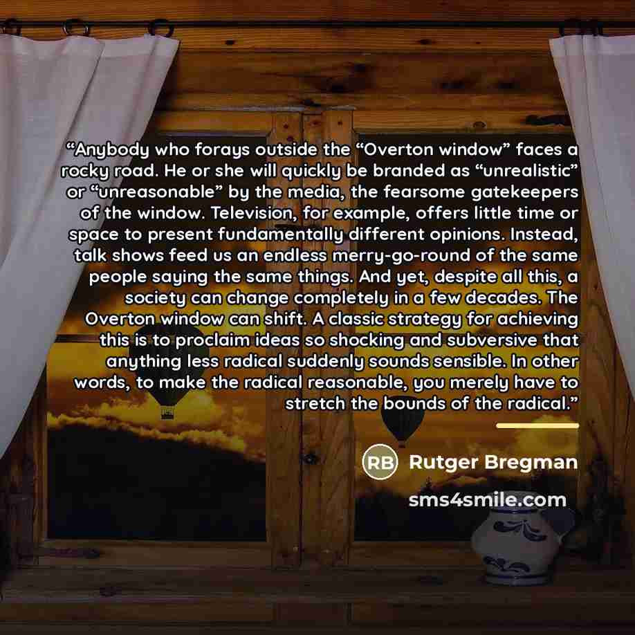 “Anybody who forays outside the “Overton window” faces a rocky road. He or she will quickly be branded as “unrealistic” or “unreasonable” by the media, the fearsome gatekeepers of the window. Television, for example, offers little time or space to present fundamentally different opinions. Instead…” quote by Rutger Bregman