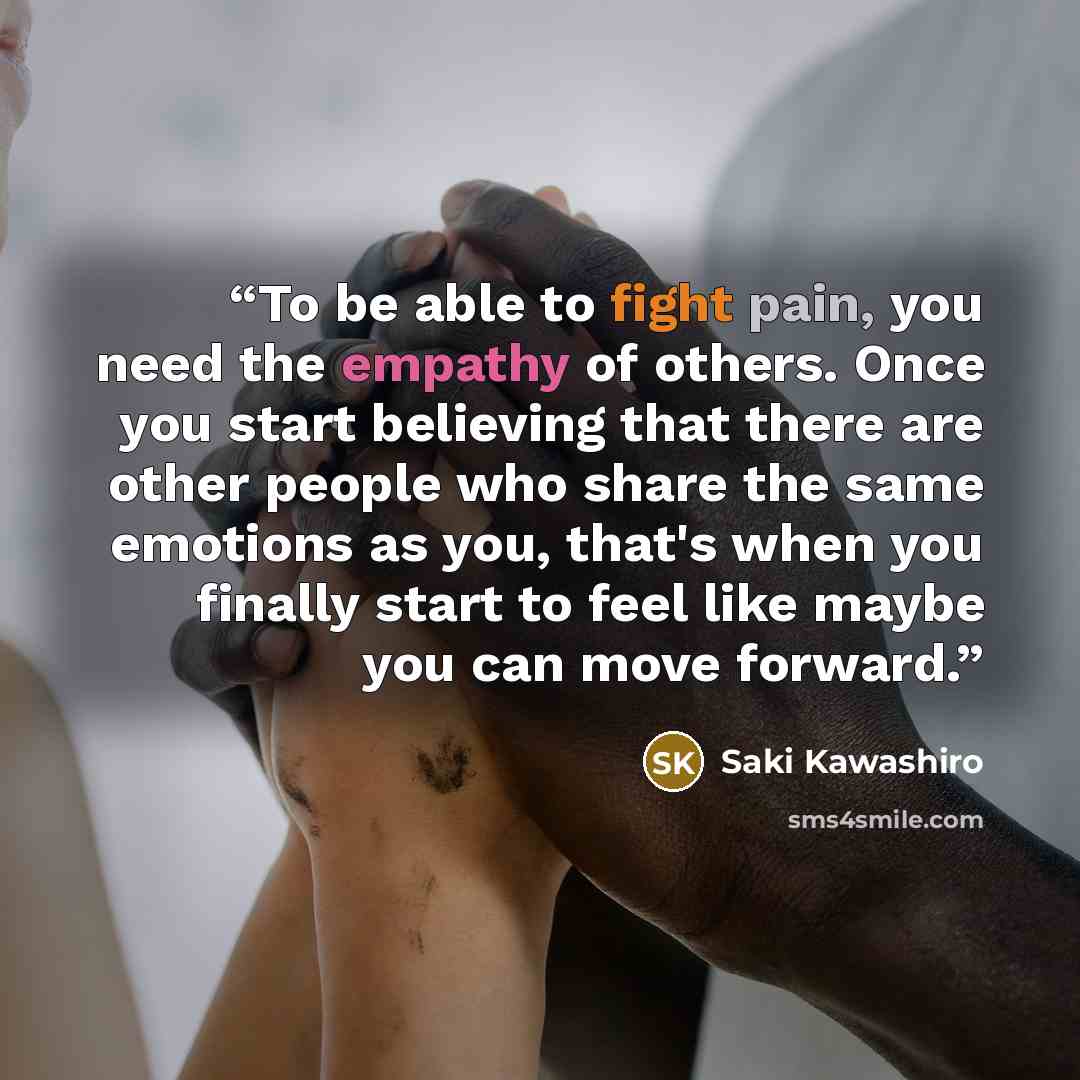 “To be able to fight pain, you need the empathy of others. Once you start believing that there are other people who share the same emotions as you, that's when you finally start to feel like maybe you can move forward.” quote by Saki Kawashiro