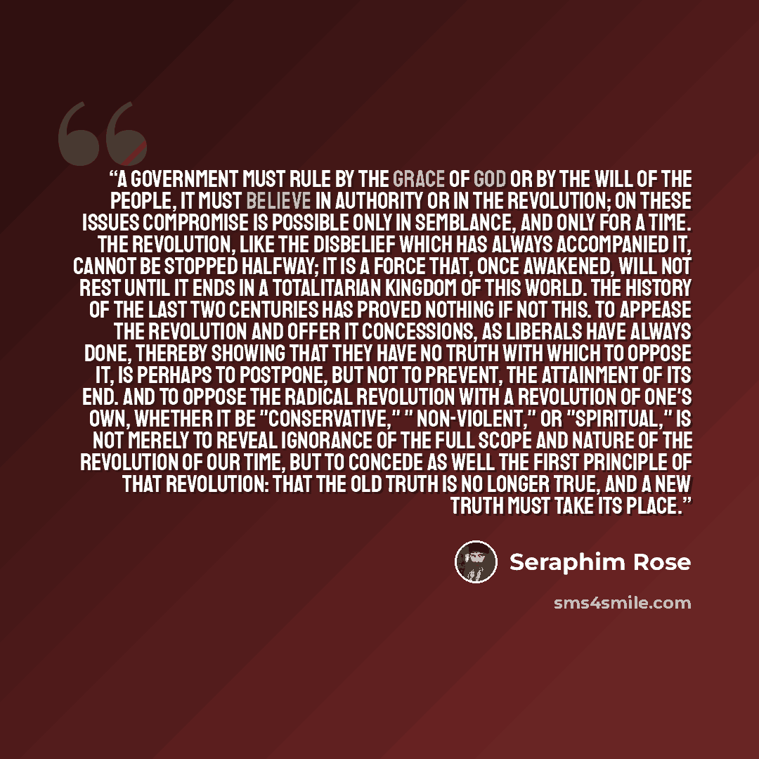 “A government must rule by the Grace of God or by the will of the people, it must believe in authority or in the Revolution; on these issues compromise is possible only in semblance, and only for a time. The Revolution, like the disbelief which has always accompanied it, cannot be stopped halfway…” quote by Seraphim Rose