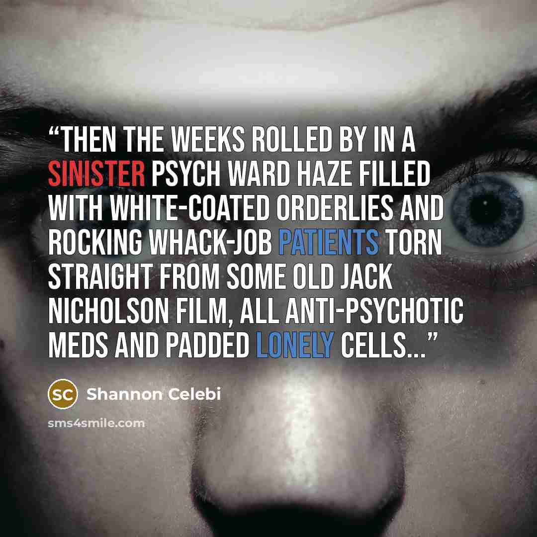 “Then the weeks rolled by in a sinister psych ward haze filled with white-coated orderlies and rocking whack-job patients torn straight from some old Jack Nicholson film, all anti-psychotic meds and padded lonely cells...” quote by Shannon Celebi