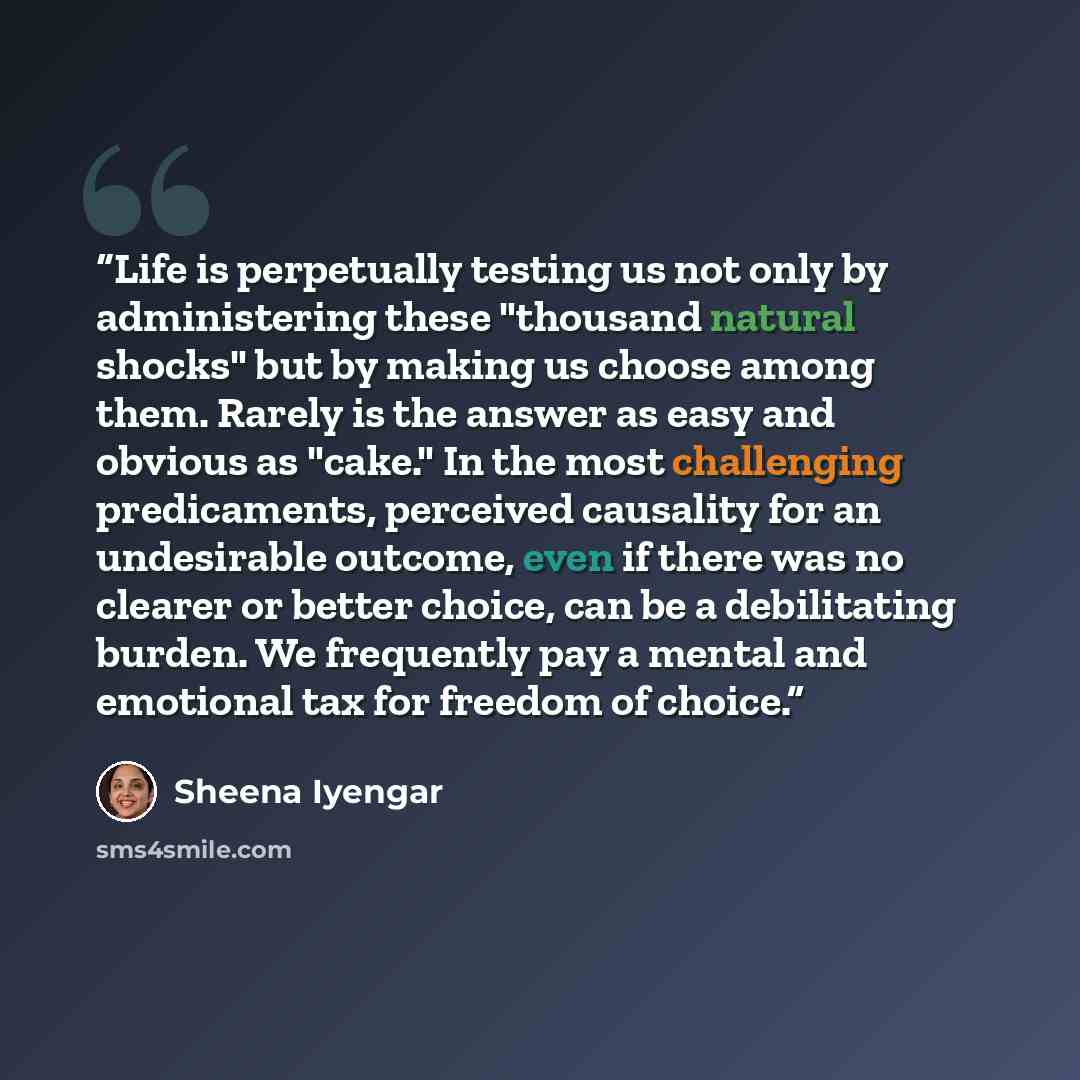 “Life is perpetually testing us not only by administering these "thousand natural shocks" but by making us choose among them. Rarely is the answer as easy and obvious as "cake." In the most challenging predicaments, perceived causality for an undesirable outcome, even if there was no clearer or…” quote by Sheena Iyengar