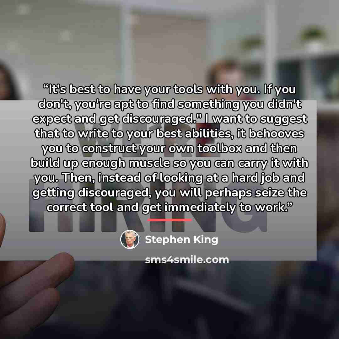 “It's best to have your tools with you. If you don't, you're apt to find something you didn't expect and get discouraged." I want to suggest that to write to your best abilities, it behooves you to construct your own toolbox and then build up enough muscle so you can carry it with you. Then…” quote by Stephen King