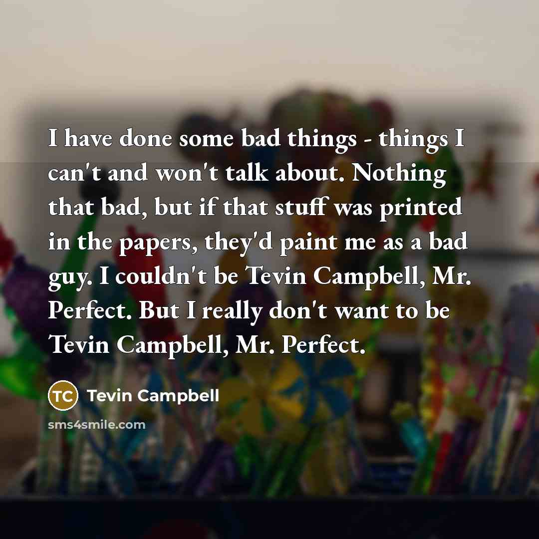 “I have done some bad things - things I can't and won't talk about. Nothing that bad, but if that stuff was printed in the papers, they'd paint me as a bad guy. I couldn't be Tevin Campbell, Mr. Perfect. But I really don't want to be Tevin Campbell, Mr. Perfect.” quote by Tevin Campbell