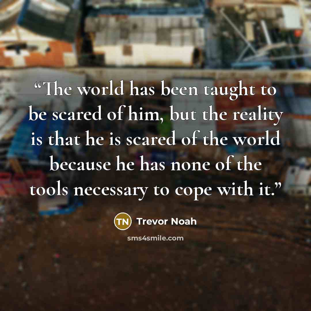 “The world has been taught to be scared of him, but the reality is that he is scared of the world because he has none of the tools necessary to cope with it.” quote by Trevor Noah