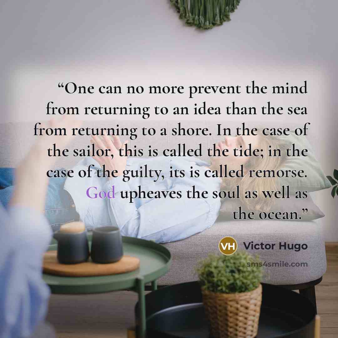 “One can no more prevent the mind from returning to an idea than the sea from returning to a shore. In the case of the sailor, this is called the tide; in the case of the guilty, its is called remorse. God upheaves the soul as well as the ocean.” quote by Victor Hugo