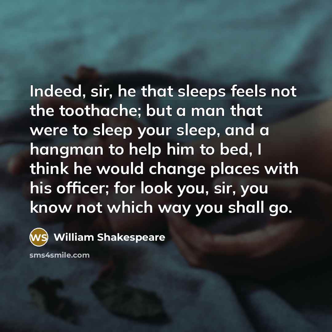 “Indeed, sir, he that sleeps feels not the toothache; but a man that were to sleep your sleep, and a hangman to help him to bed, I think he would change places with his officer; for look you, sir, you know not which way you shall go.” quote by William Shakespeare