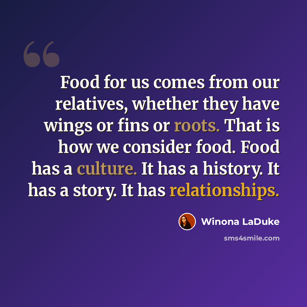 “Food for us comes from our relatives, whether they have wings or fins or roots. That is how we consider food. Food has a culture. It has a history. It has a story. It has relationships.” quote by Winona LaDuke