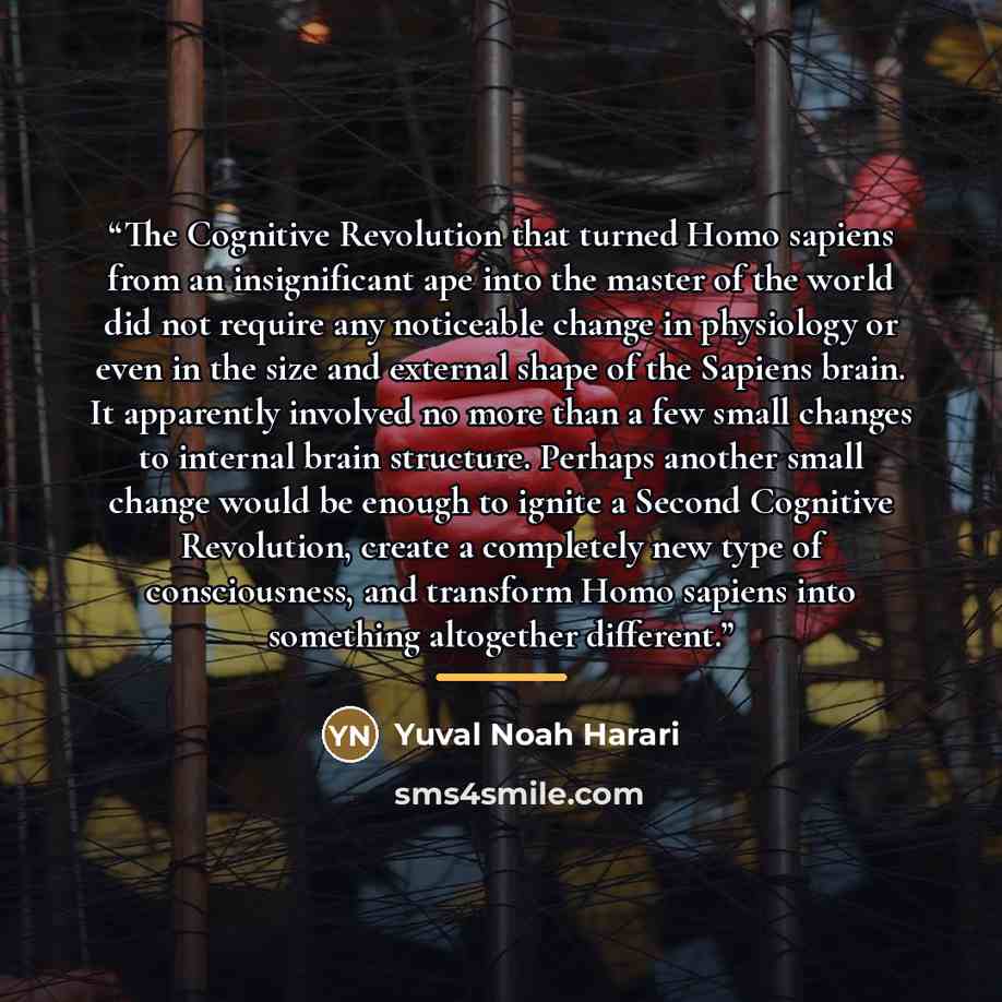 “The Cognitive Revolution that turned Homo sapiens from an insignificant ape into the master of the world did not require any noticeable change in physiology or even in the size and external shape of the Sapiens brain. It apparently involved no more than a few small changes to internal brain…” quote by Yuval Noah Harari