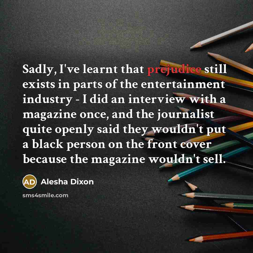 “Sadly, I've learnt that prejudice still exists in parts of the entertainment industry - I did an interview with a magazine once, and the journalist quite openly said they wouldn't put a black person on the front cover because the magazine wouldn't sell.” quote by Alesha Dixon