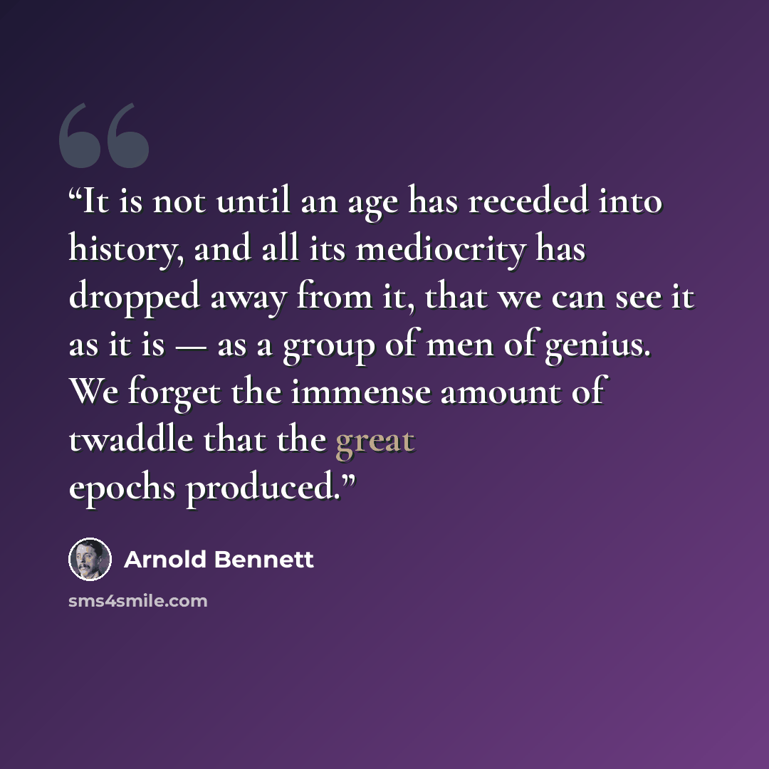 “It is not until an age has receded into history, and all its mediocrity has dropped away from it, that we can see it as it is — as a group of men of genius. We forget the immense amount of twaddle that the great epochs produced.” quote by Arnold Bennett