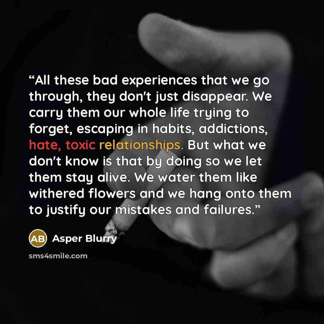 “All these bad experiences that we go through, they don't just disappear. We carry them our whole life trying to forget, escaping in habits, addictions, hate, toxic relationships. But what we don't know is that by doing so we let them stay alive. We water them like withered flowers and we hang onto…” quote by Asper Blurry