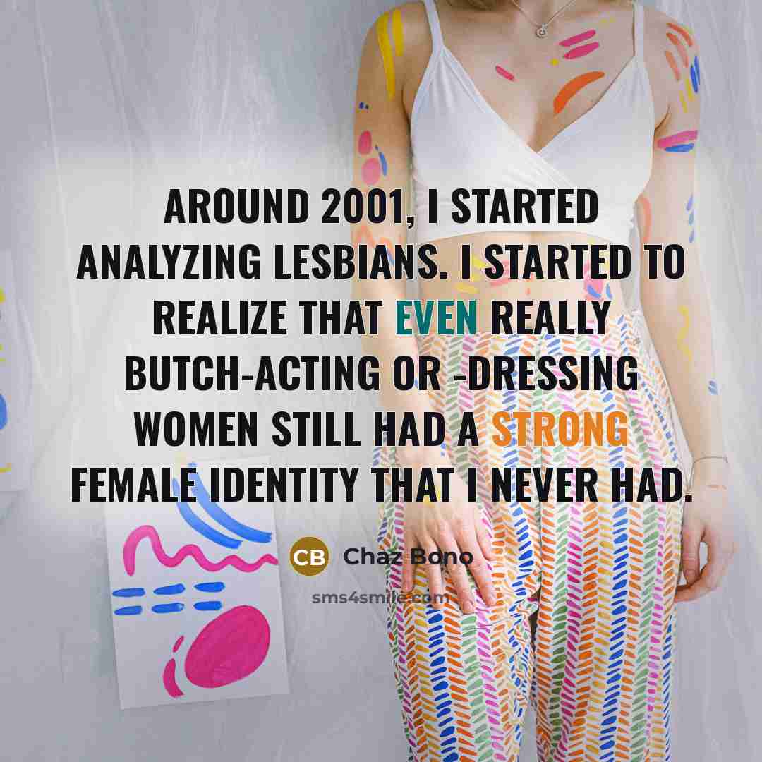 “Around 2001, I started analyzing lesbians. I started to realize that even really butch-acting or -dressing women still had a strong female identity that I never had.” quote by Chaz Bono