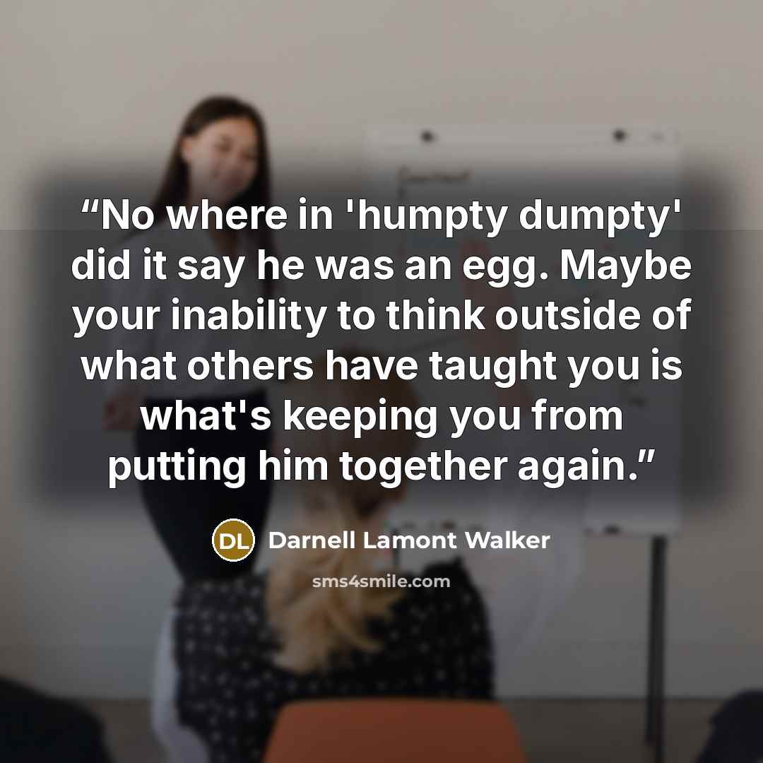 “No where in 'humpty dumpty' did it say he was an egg. Maybe your inability to think outside of what others have taught you is what's keeping you from putting him together again.” quote by Darnell Lamont Walker