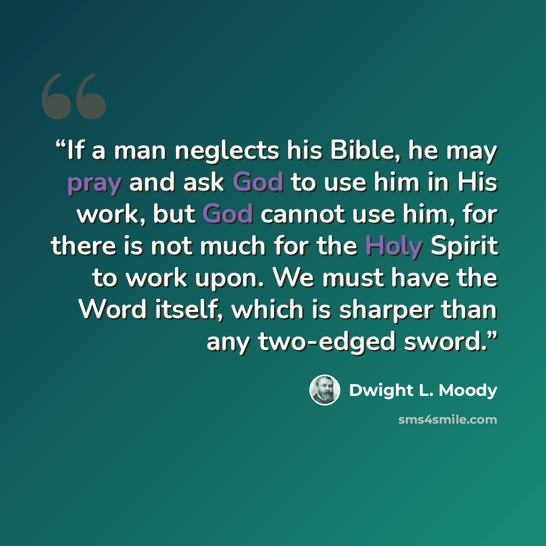 “If a man neglects his Bible, he may pray and ask God to use him in His work, but God cannot use him, for there is not much for the Holy Spirit to work upon. We must have the Word itself, which is sharper than any two-edged sword.” quote by Dwight L. Moody