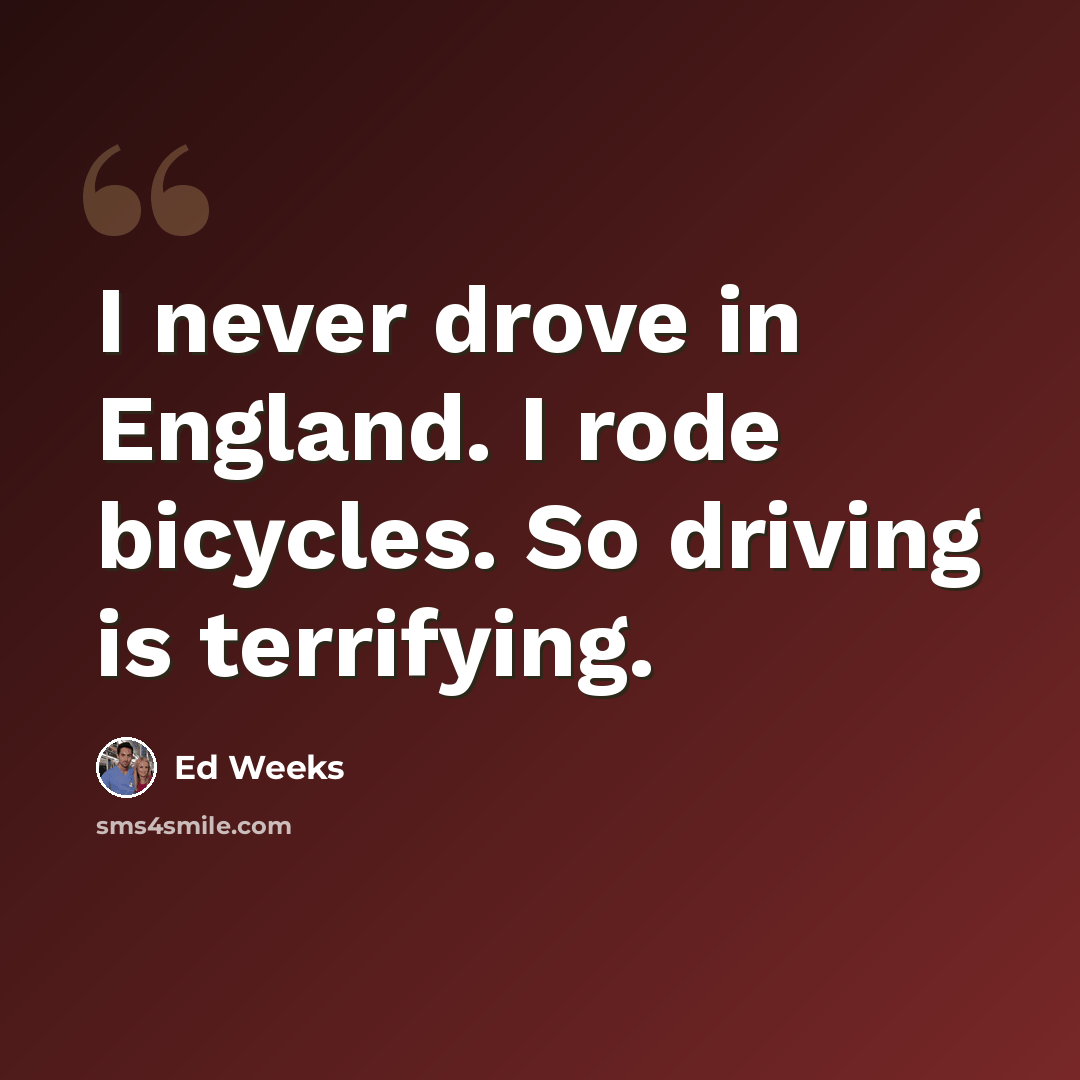 “I never drove in England. I rode bicycles. So driving is terrifying.” quote by Ed Weeks