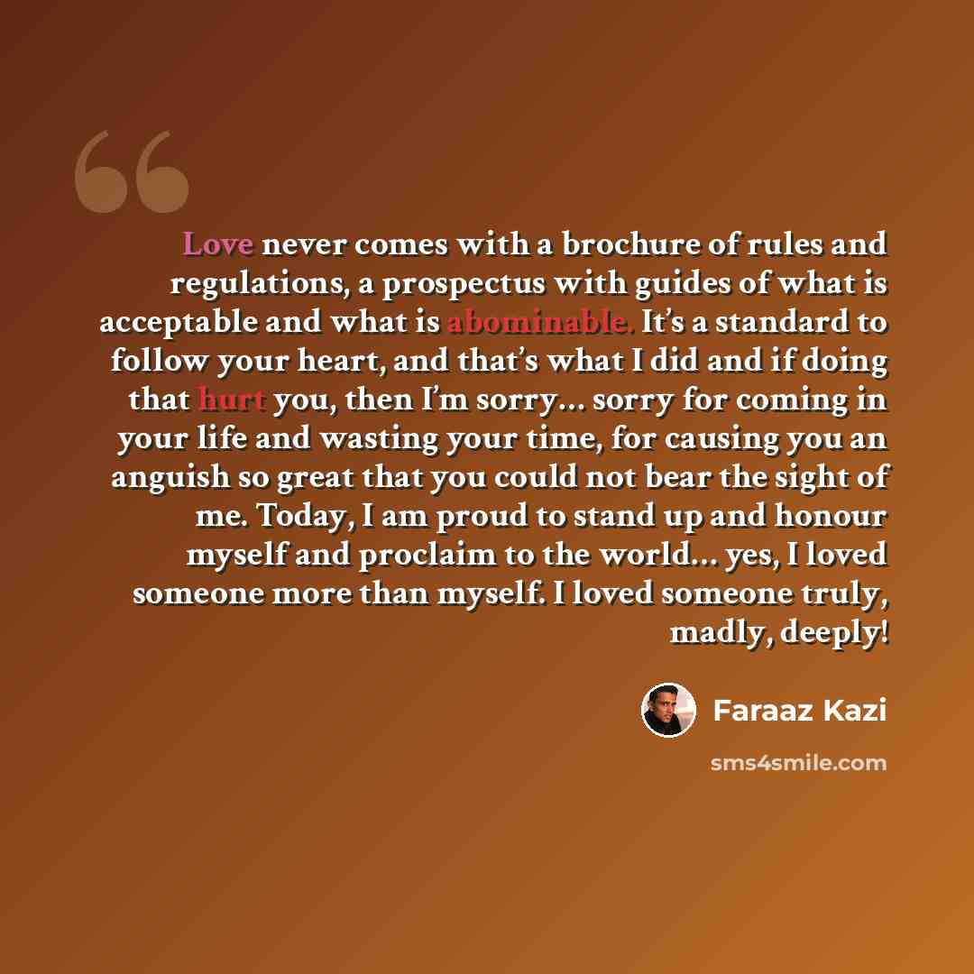 “Love never comes with a brochure of rules and regulations, a prospectus with guides of what is acceptable and what is abominable. It’s a standard to follow your heart, and that’s what I did and if doing that hurt you, then I’m sorry… sorry for coming in your life and wasting your time, for causing…” quote by Faraaz Kazi