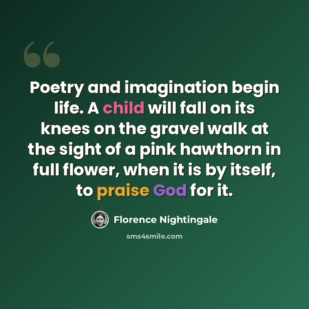 “Poetry and imagination begin life. A child will fall on its knees on the gravel walk at the sight of a pink hawthorn in full flower, when it is by itself, to praise God for it.” quote by Florence Nightingale