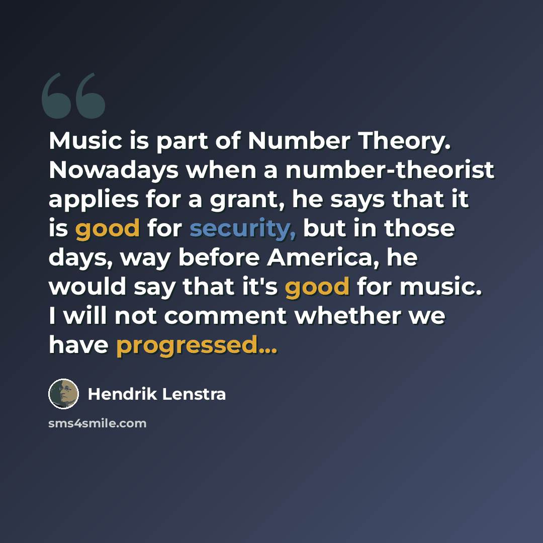 “Music is part of Number Theory. Nowadays when a number-theorist applies for a grant, he says that it is good for security, but in those days, way before America, he would say that it's good for music. I will not comment whether we have progressed...” quote by Hendrik Lenstra