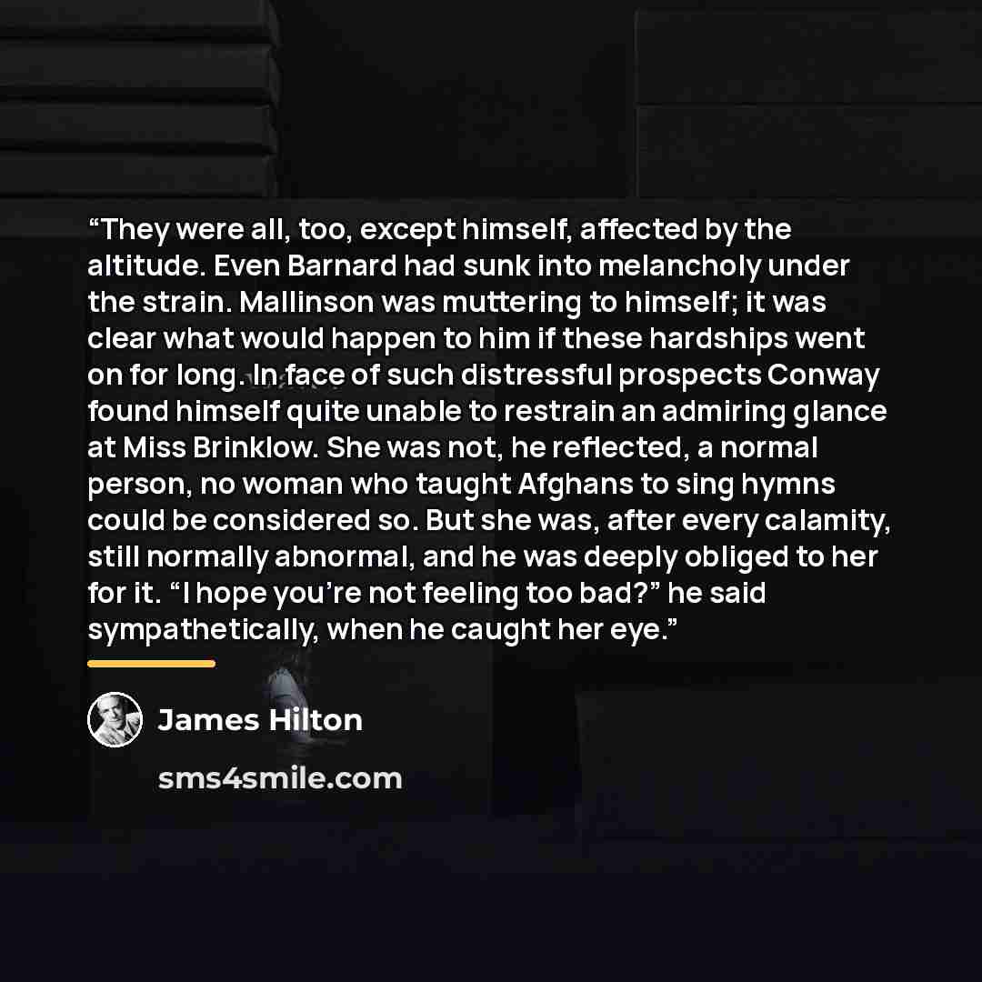 “They were all, too, except himself, affected by the altitude. Even Barnard had sunk into melancholy under the strain. Mallinson was muttering to himself; it was clear what would happen to him if these hardships went on for long. In face of such distressful prospects Conway found himself quite…” quote by James Hilton