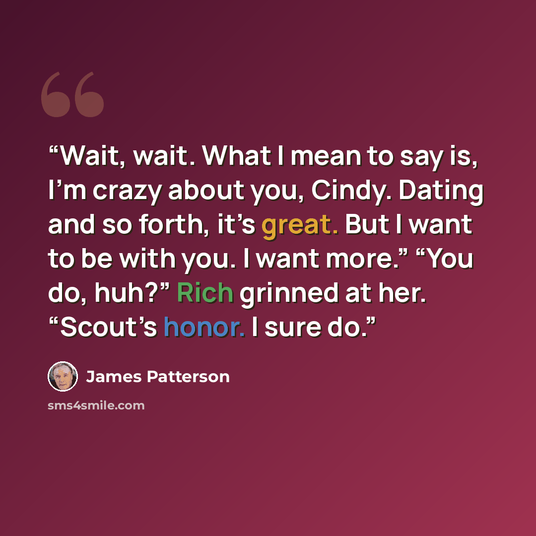 “Wait, wait. What I mean to say is, I’m crazy about you, Cindy. Dating and so forth, it’s great. But I want to be with you. I want more.” “You do, huh?” Rich grinned at her. “Scout’s honor. I sure do.” quote by James Patterson