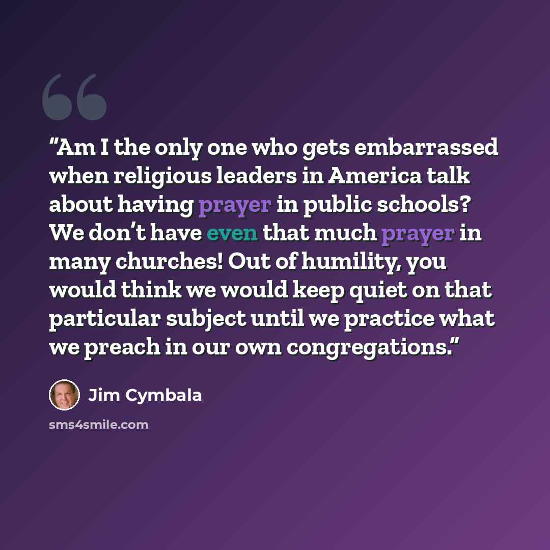 “Am I the only one who gets embarrassed when religious leaders in America talk about having prayer in public schools? We don’t have even that much prayer in many churches! Out of humility, you would think we would keep quiet on that particular subject until we practice what we preach in our own…” quote by Jim Cymbala