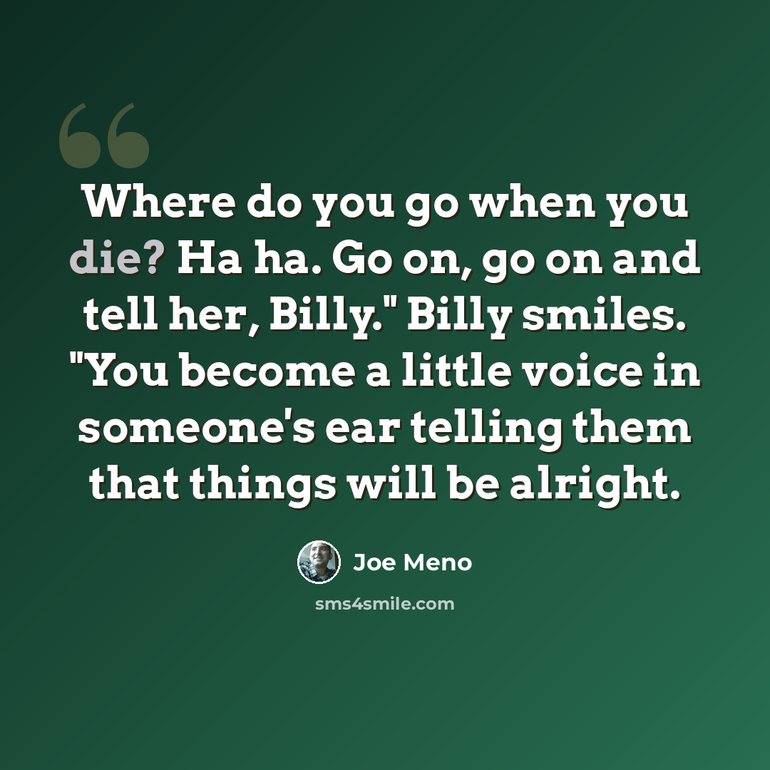 “Where do you go when you die? Ha ha. Go on, go on and tell her, Billy." Billy smiles. "You become a little voice in someone's ear telling them that things will be alright.” quote by Joe Meno