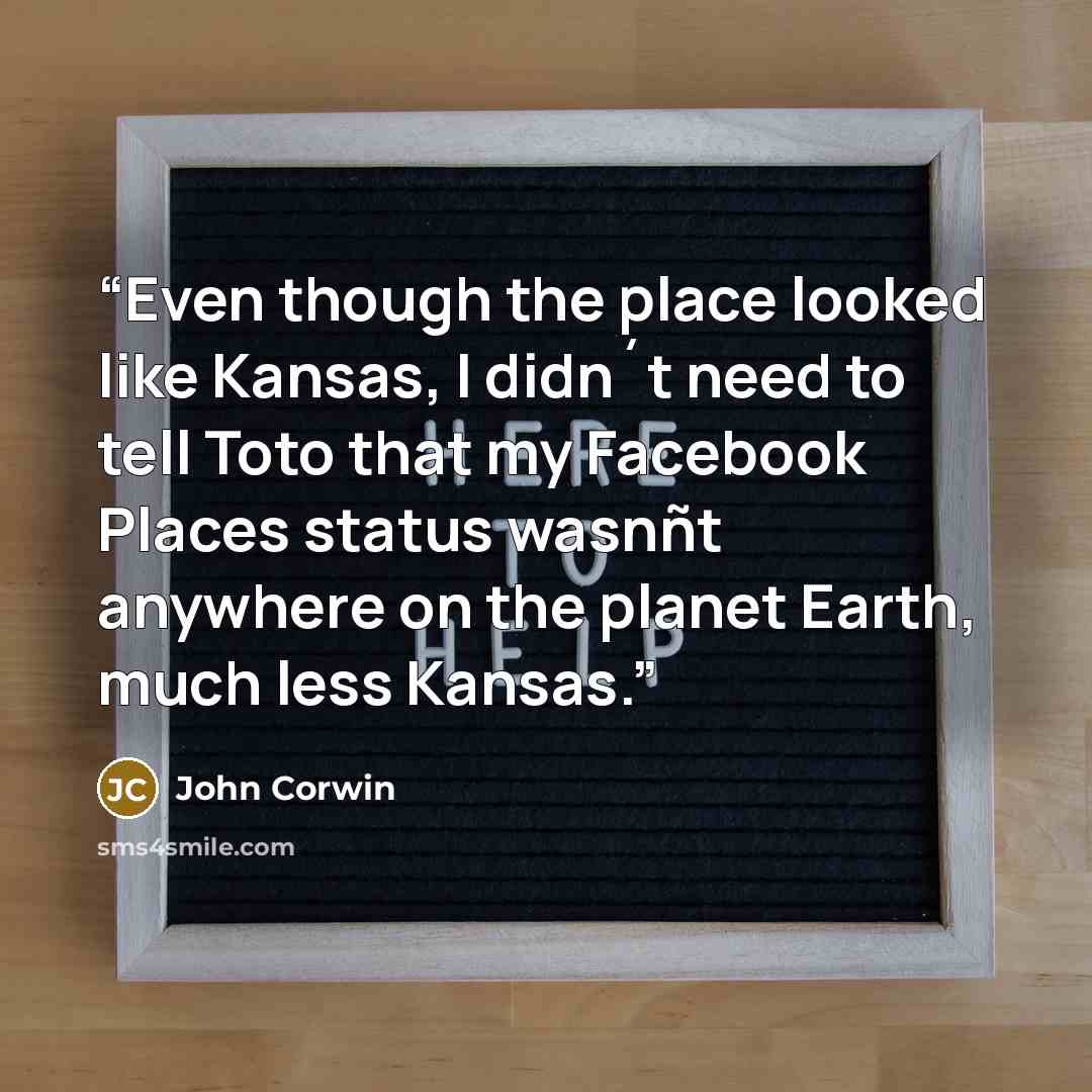 “Even though the place looked like Kansas, I didn´t need to tell Toto that my Facebook Places status wasnñt anywhere on the planet Earth, much less Kansas.” quote by John Corwin