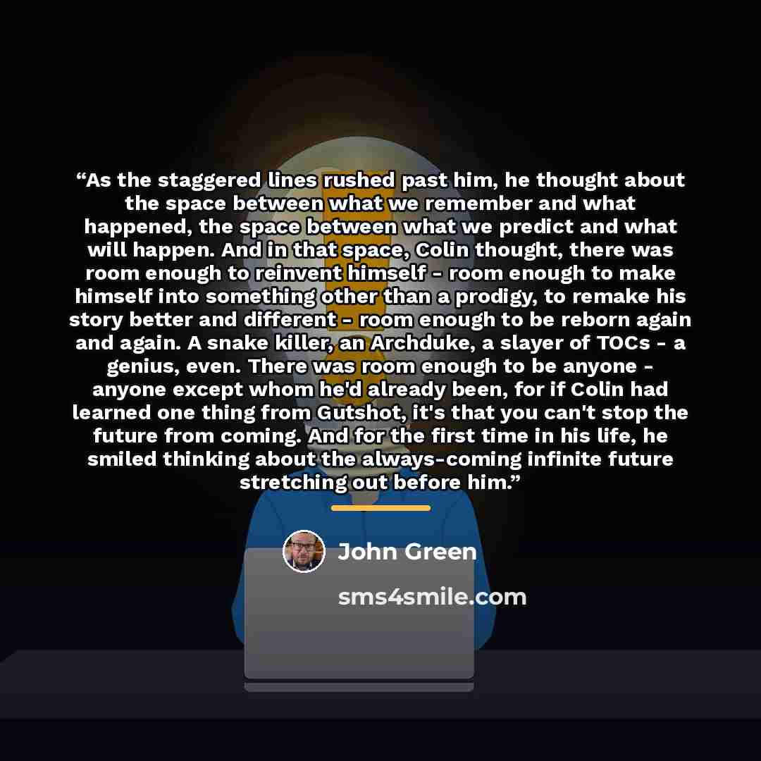 “As the staggered lines rushed past him, he thought about the space between what we remember and what happened, the space between what we predict and what will happen. And in that space, Colin thought, there was room enough to reinvent himself - room enough to make himself into something other than…” quote by John Green